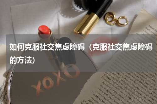 如何克服社交焦虑障碍（克服社交焦虑障碍的方法）
