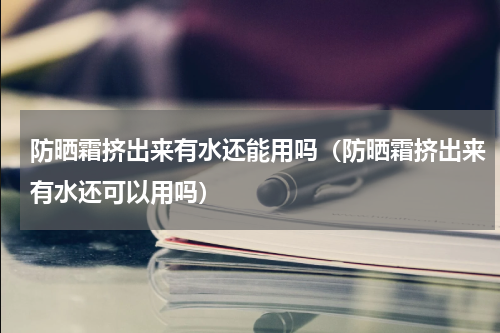 防晒霜挤出来有水还能用吗（防晒霜挤出来有水还可以用吗）