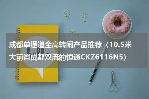 成都单通道全高转闸产品推荐（10.5米大前置成都双流的恒通CKZ6116N5）