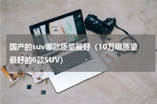 国产的suv哪款质量最好（10万级质量最好的6款SUV）