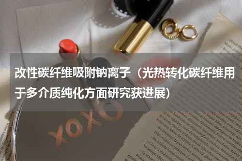 改性碳纤维吸附钠离子（光热转化碳纤维用于多介质纯化方面研究获进展）