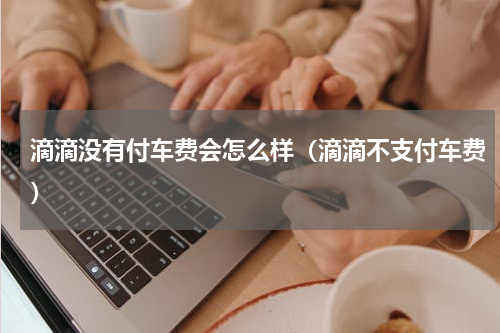 滴滴没有付车费会怎么样（滴滴不支付车费）