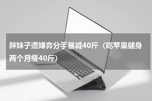 胖妹子遭嫌弃分手暴减40斤（吃苹果健身两个月瘦40斤）
