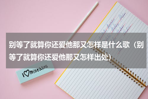 别等了就算你还爱他那又怎样是什么歌（别等了就算你还爱他那又怎样出处）