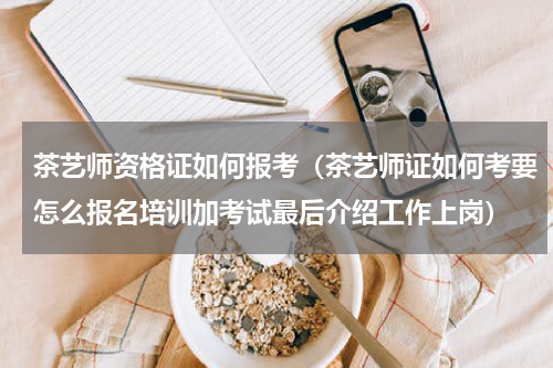 茶艺师资格证如何报考（茶艺师证如何考要怎么报名培训加考试最后介绍工作上岗）