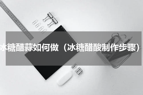 冰糖醋蒜如何做（冰糖醋酸制作步骤）