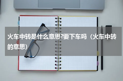 火车中转是什么意思?要下车吗（火车中转的意思）