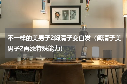 不一样的美男子2阚清子变白发（阚清子美男子2再添特殊能力）