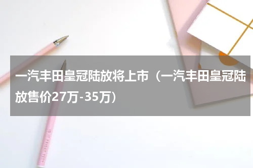一汽丰田皇冠陆放将上市（一汽丰田皇冠陆放售价27万-35万）