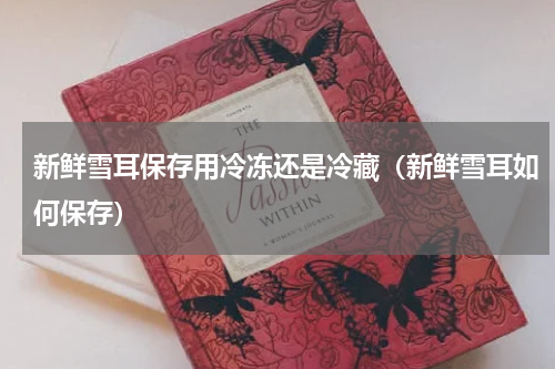 新鲜雪耳保存用冷冻还是冷藏（新鲜雪耳如何保存）