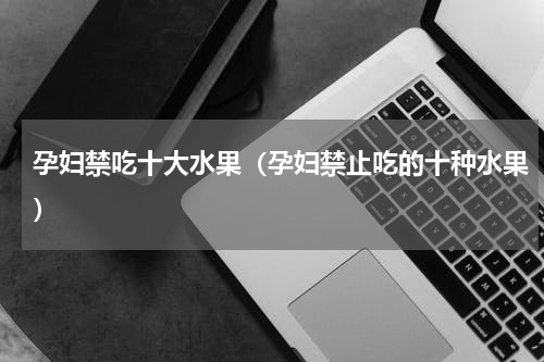 孕妇禁吃十大水果（孕妇禁止吃的十种水果）