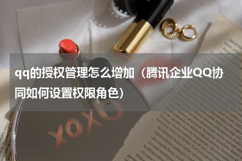 qq的授权管理怎么增加（腾讯企业QQ协同如何设置权限角色）