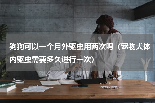 狗狗可以一个月外驱虫用两次吗（宠物犬体内驱虫需要多久进行一次）