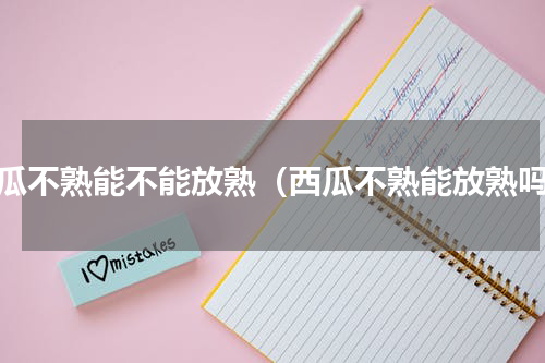 西瓜不熟能不能放熟（西瓜不熟能放熟吗）