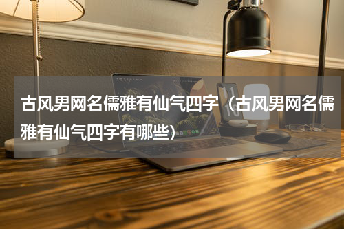 古风男网名儒雅有仙气四字（古风男网名儒雅有仙气四字有哪些）