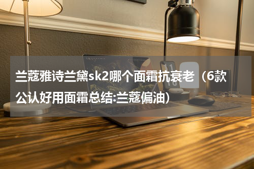 兰蔻雅诗兰黛sk2哪个面霜抗衰老（6款公认好用面霜总结:兰蔻偏油）