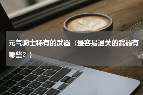 元气骑士稀有的武器（最容易通关的武器有哪些？）