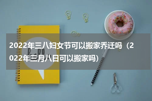 2022年三八妇女节可以搬家乔迁吗（2022年三月八日可以搬家吗）