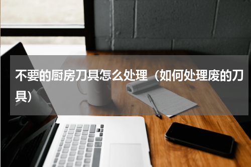 不要的厨房刀具怎么处理（如何处理废的刀具）