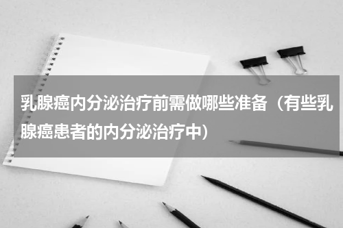 乳腺癌内分泌治疗前需做哪些准备（有些乳腺癌患者的内分泌治疗中）