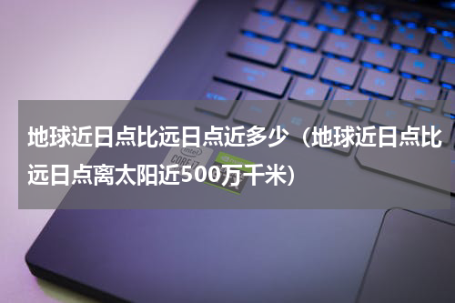 地球近日点比远日点近多少（地球近日点比远日点离太阳近500万千米）