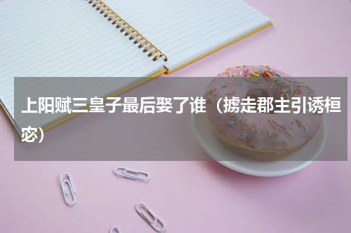 上阳赋三皇子最后娶了谁（掳走郡主引诱桓宓）