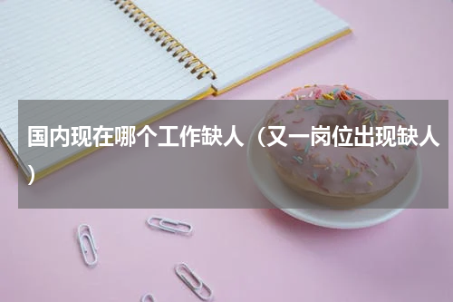 国内现在哪个工作缺人（又一岗位出现缺人）