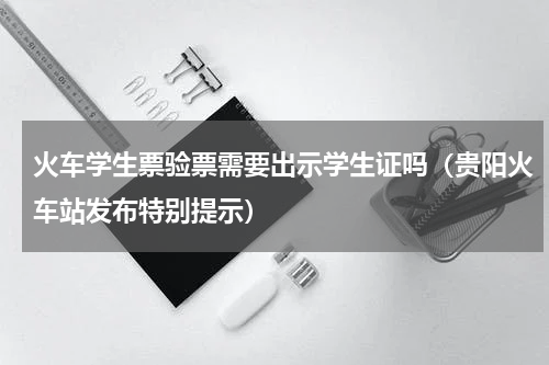 火车学生票验票需要出示学生证吗（贵阳火车站发布特别提示）