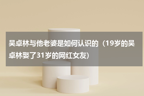 吴卓林与他老婆是如何认识的（19岁的吴卓林娶了31岁的网红女友）