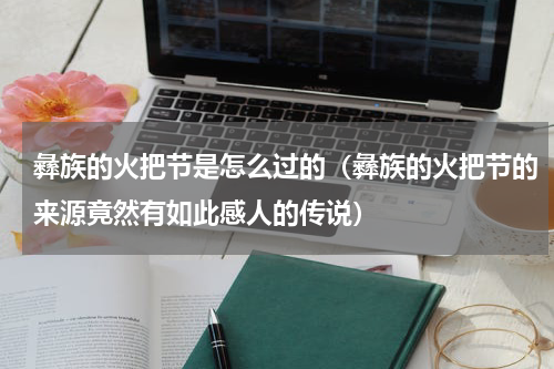 彝族的火把节是怎么过的（彝族的火把节的来源竟然有如此感人的传说）