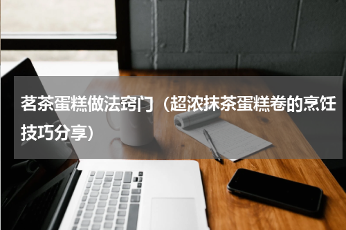 茗茶蛋糕做法窍门（超浓抹茶蛋糕卷的烹饪技巧分享）