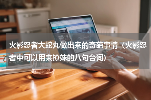 火影忍者大蛇丸做出来的奇葩事情（火影忍者中可以用来撩妹的八句台词）
