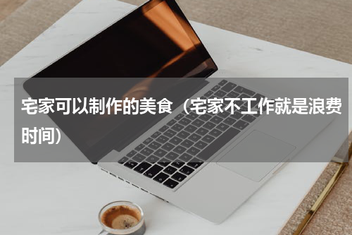 宅家可以制作的美食（宅家不工作就是浪费时间）