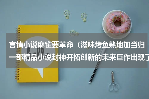 言情小说麻雀要革命（滋味烤鱼熟地加当归一部精品小说封神开拓创新的未来巨作出现了）