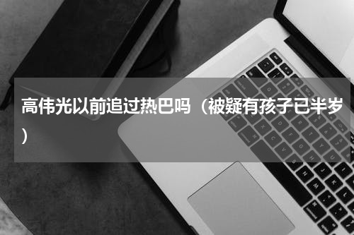 高伟光以前追过热巴吗（被疑有孩子已半岁）