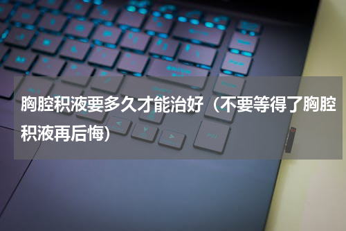 胸腔积液要多久才能治好（不要等得了胸腔积液再后悔）