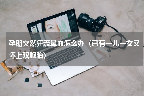 孕期突然狂流鼻血怎么办（已有一儿一女又怀上双胞胎）