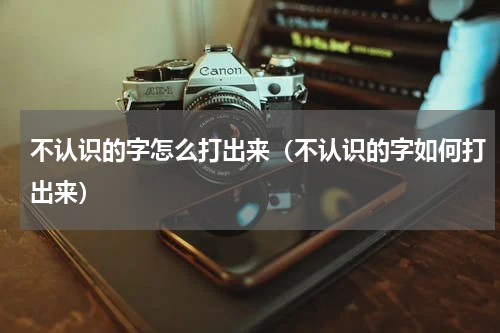 不认识的字怎么打出来（不认识的字如何打出来）