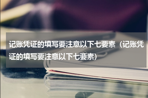 记账凭证的填写要注意以下七要素（记账凭证的填写要注意以下七要素）