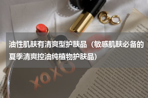 油性肌肤有清爽型护肤品（敏感肌肤必备的夏季清爽控油纯植物护肤品）
