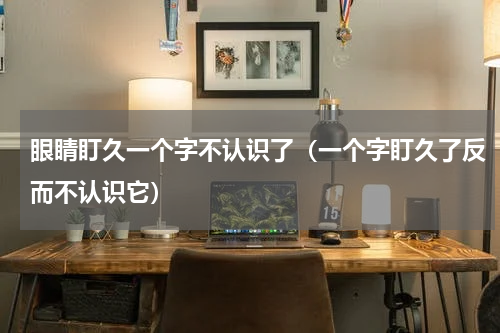 眼睛盯久一个字不认识了（一个字盯久了反而不认识它）