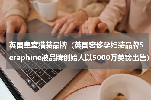 英国皇室猎装品牌（英国奢侈孕妇装品牌Seraphine被品牌创始人以5000万英镑出售）