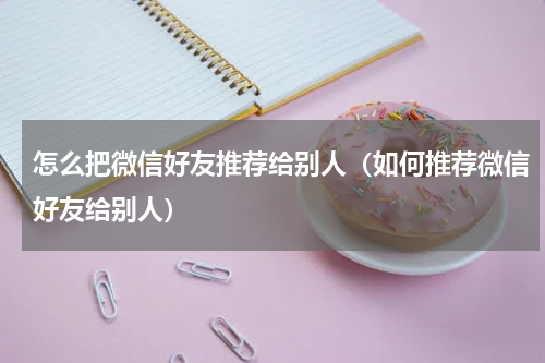 怎么把微信好友推荐给别人（如何推荐微信好友给别人）