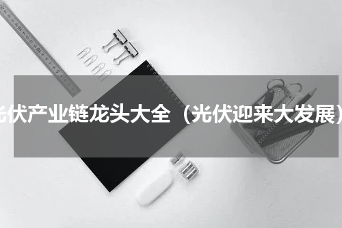 光伏产业链龙头大全（光伏迎来大发展）