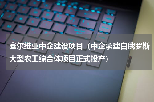 塞尔维亚中企建设项目（中企承建白俄罗斯大型农工综合体项目正式投产）