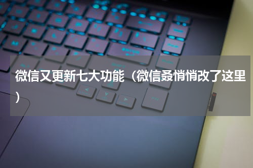 微信又更新七大功能（微信叒悄悄改了这里）