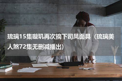 琉璃15集璇玑再次摘下司凤面具（琉璃美人煞72集无删减播出）
