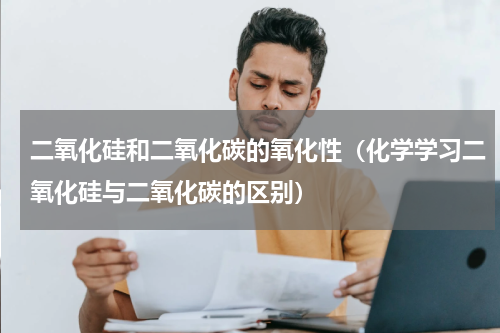 二氧化硅和二氧化碳的氧化性（化学学习二氧化硅与二氧化碳的区别）
