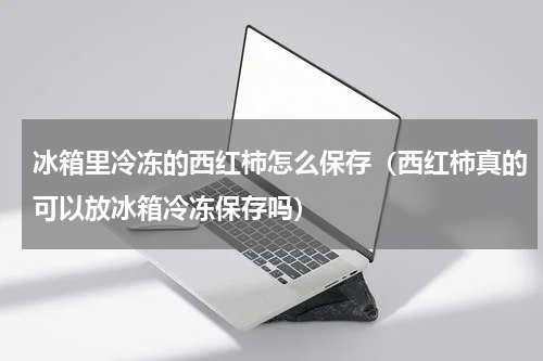 冰箱里冷冻的西红柿怎么保存（西红柿真的可以放冰箱冷冻保存吗）