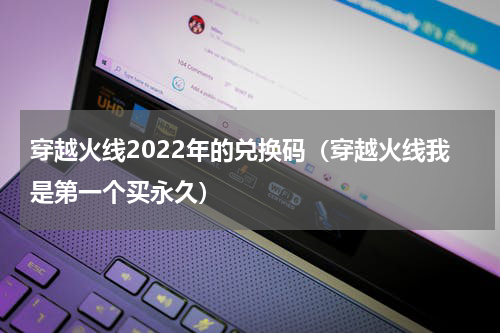 穿越火线2022年的兑换码（穿越火线我是第一个买永久）